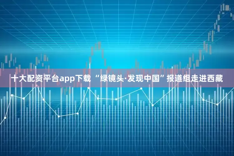 十大配资平台app下载 “绿镜头·发现中国”报道组走进西藏