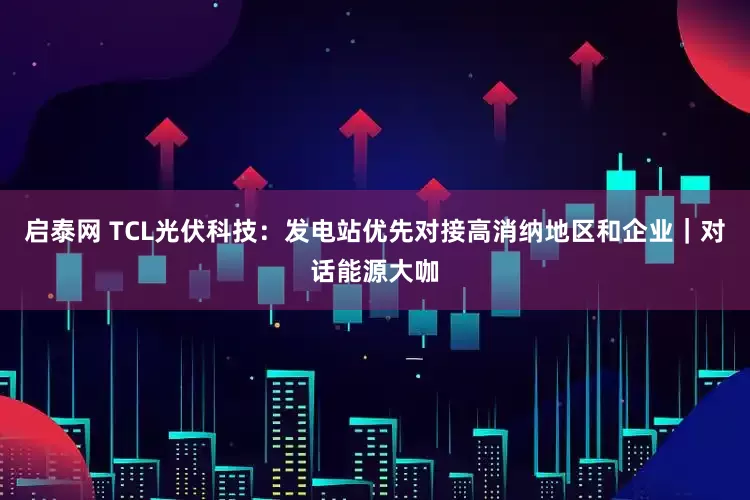 启泰网 TCL光伏科技：发电站优先对接高消纳地区和企业｜对话能源大咖