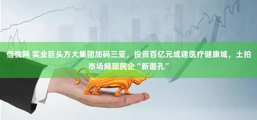 倍悦网 实业巨头方大集团加码三亚，投资百亿元或建医疗健康城，土拍市场频现民企“新面孔”