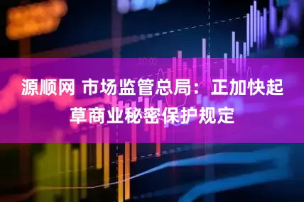 源顺网 市场监管总局：正加快起草商业秘密保护规定