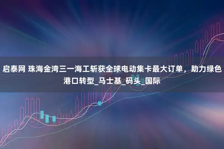 启泰网 珠海金湾三一海工斩获全球电动集卡最大订单，助力绿色港口转型_马士基_码头_国际