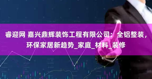 睿迎网 嘉兴鼎辉装饰工程有限公司：全铝整装，环保家居新趋势_家庭_材料_装修