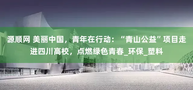 源顺网 美丽中国，青年在行动：“青山公益”项目走进四川高校，点燃绿色青春_环保_塑料