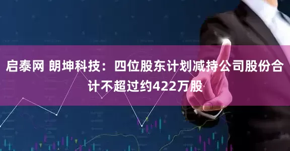 启泰网 朗坤科技：四位股东计划减持公司股份合计不超过约422万股