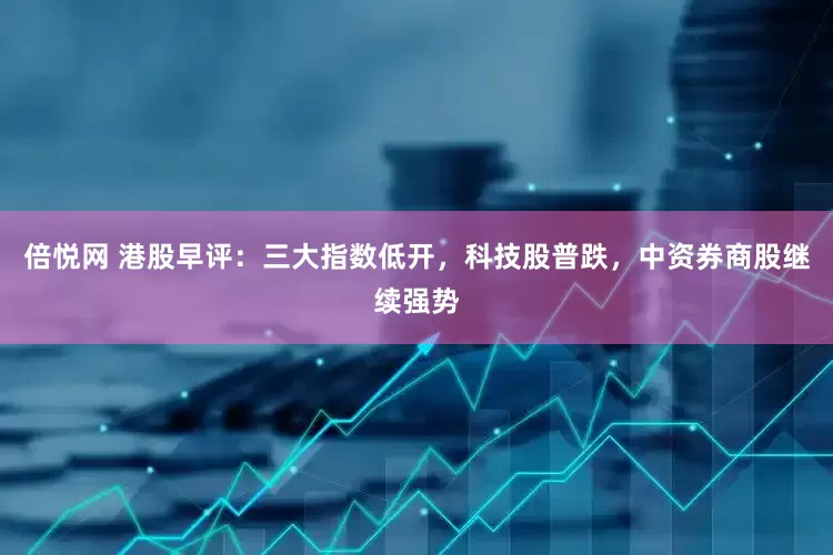 倍悦网 港股早评：三大指数低开，科技股普跌，中资券商股继续强势
