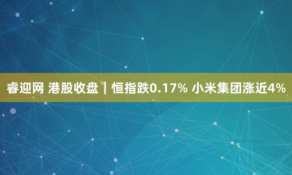 睿迎网 港股收盘｜恒指跌0.17% 小米集团涨近4%