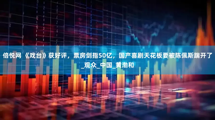 倍悦网 《戏台》获好评，票房剑指50亿，国产喜剧天花板要被陈佩斯踹开了_观众_中国_黄渤和