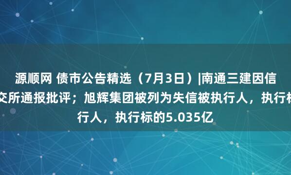 源顺网 债市公告精选（7月3日）|南通三建因信披违规被上交所通报批评；旭辉集团被列为失信被执行人，执行标的5.035亿