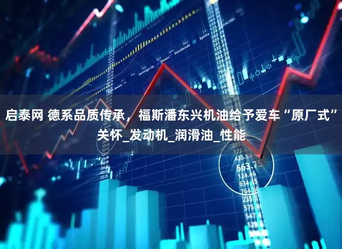 启泰网 德系品质传承，福斯潘东兴机油给予爱车“原厂式”关怀_发动机_润滑油_性能