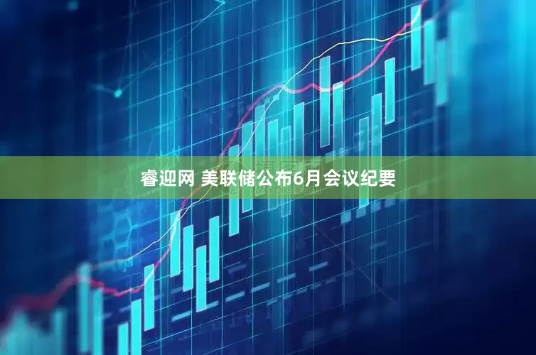 睿迎网 美联储公布6月会议纪要