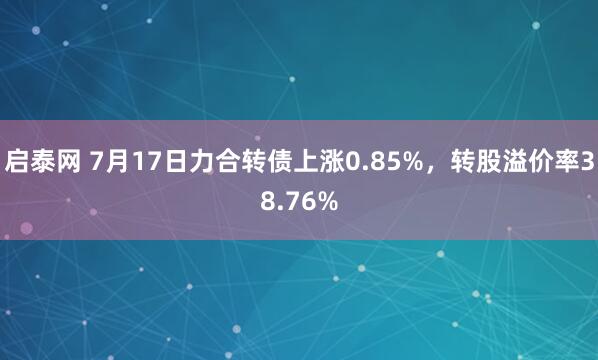 启泰网 7月17日力合转债上涨0.85%，转股溢价率38.76%