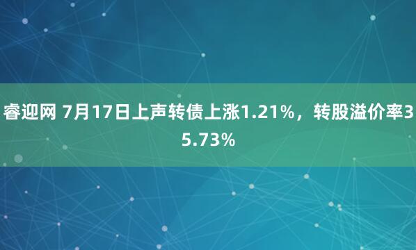 睿迎网 7月17日上声转债上涨1.21%，转股溢价率35.73%