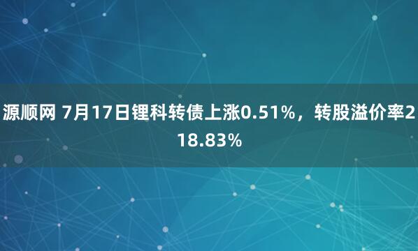 源顺网 7月17日锂科转债上涨0.51%，转股溢价率218.83%