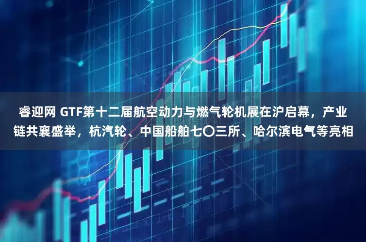 睿迎网 GTF第十二届航空动力与燃气轮机展在沪启幕，产业链共襄盛举，杭汽轮、中国船舶七〇三所、哈尔滨电气等亮相