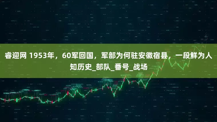 睿迎网 1953年,60军回国,军部为何驻安徽宿县,一段鲜为人知历史_部队_番号_战场