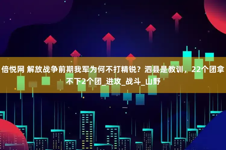 倍悦网 解放战争前期我军为何不打精锐?泗县是教训,22个团拿不下2个团_进攻_战斗_山野